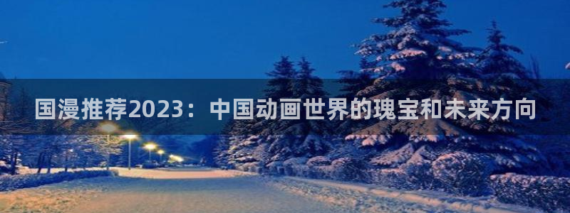 贝勒漫画网站入口：国漫推荐2023：中国动画世界的瑰宝和未来方向